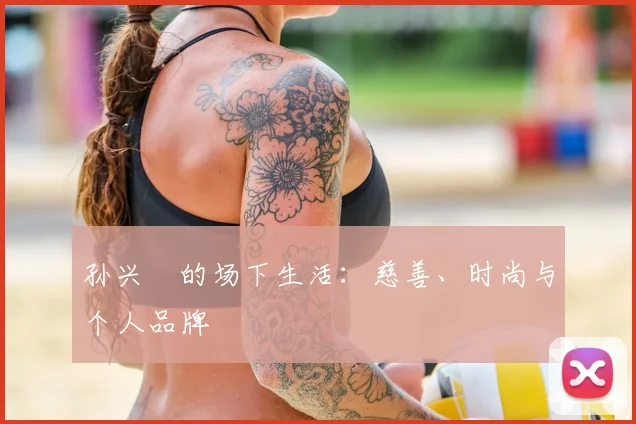 孙兴慜的场下生活:慈善、时尚与个人品牌