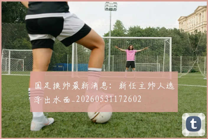 国足换帅最新消息：新任主帅人选浮出水面_20260531172602