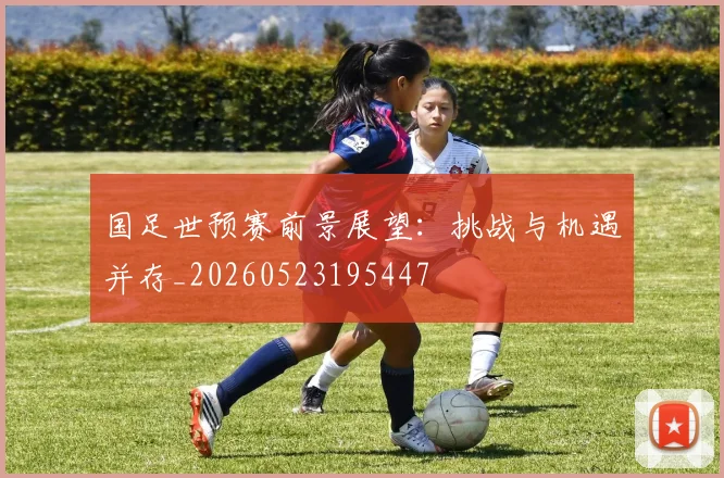 国足世预赛前景展望：挑战与机遇并存_20260523195447