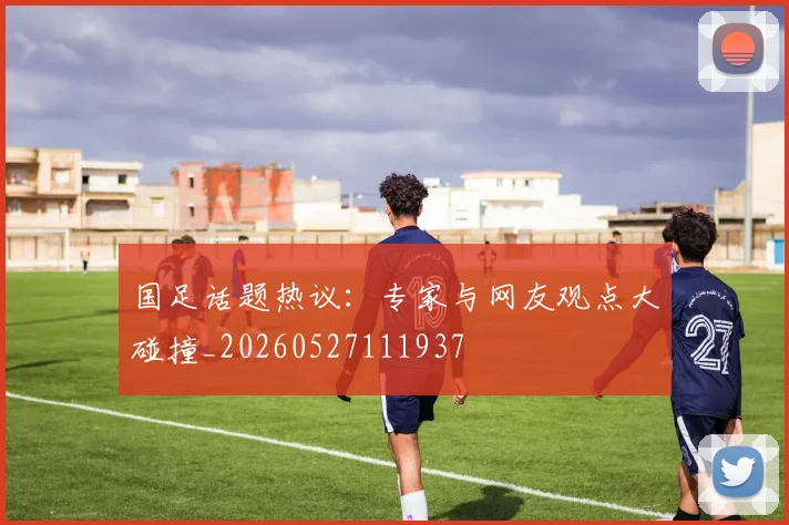 国足话题热议：专家与网友观点大碰撞_20260527111937