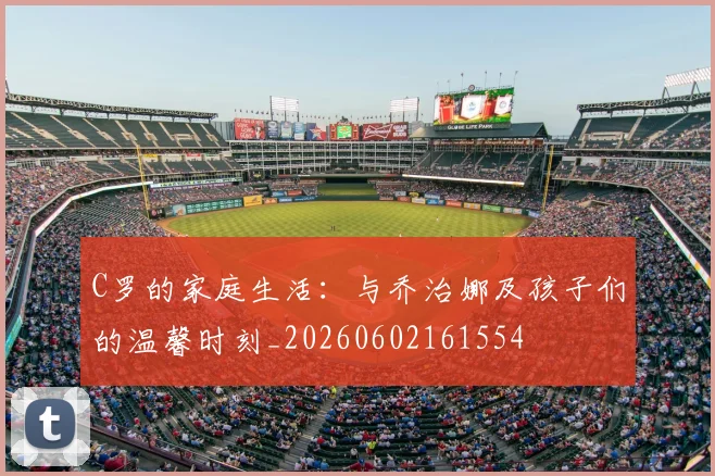 C罗的家庭生活：与乔治娜及孩子们的温馨时刻_20260602161554