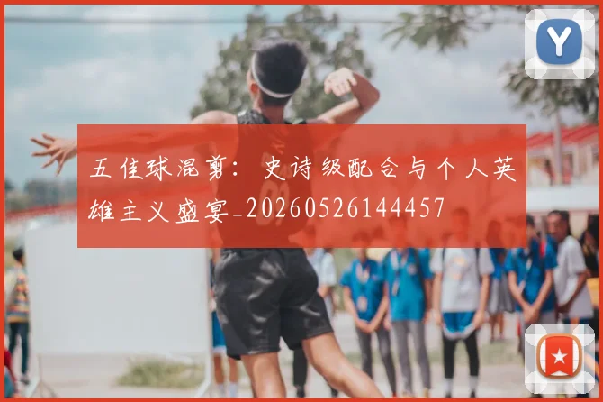 五佳球混剪：史诗级配合与个人英雄主义盛宴_20260526144457
