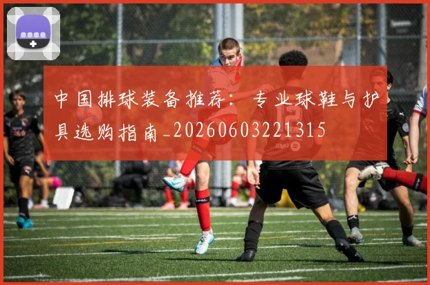 中国排球装备推荐：专业球鞋与护具选购指南_20260603221315