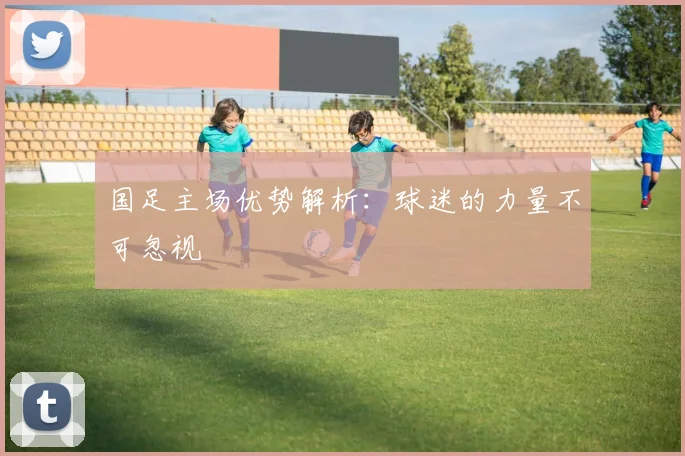 国足主场优势解析：球迷的力量不可忽视
