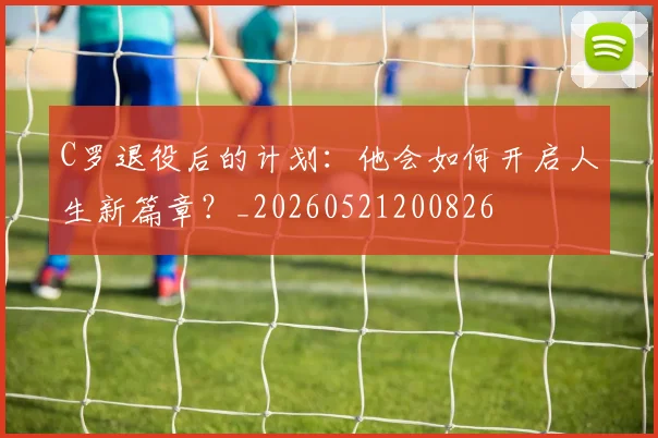 C罗退役后的计划：他会如何开启人生新篇章？_20260521200826