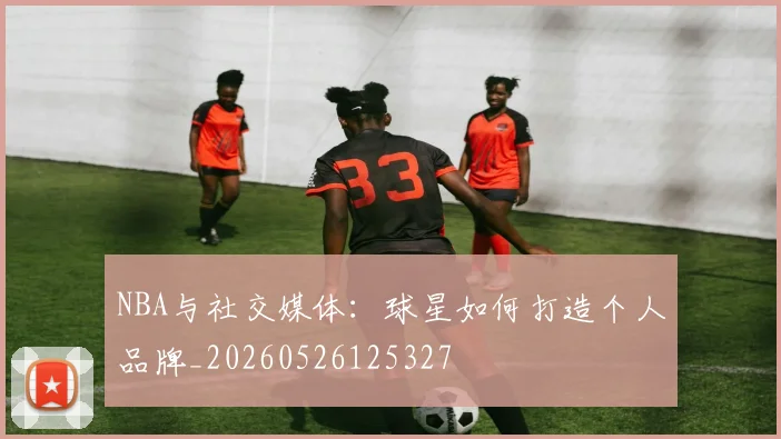 NBA与社交媒体：球星如何打造个人品牌_20260526125327
