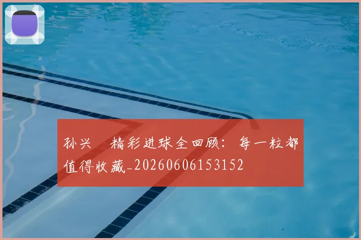 孙兴慜精彩进球全回顾：每一粒都值得收藏_20260606153152