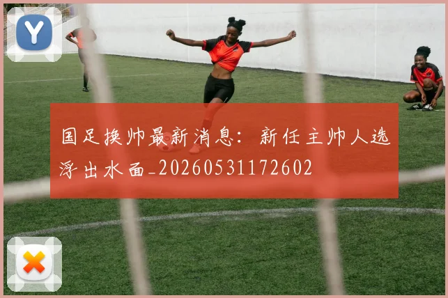 国足换帅最新消息：新任主帅人选浮出水面_20260531172602