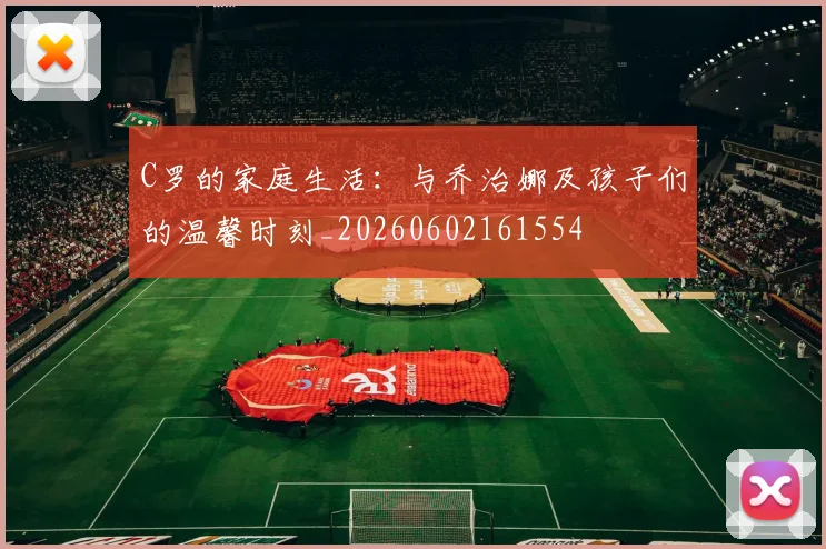 C罗的家庭生活：与乔治娜及孩子们的温馨时刻_20260602161554