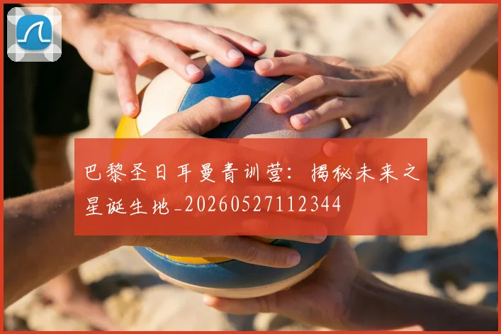 巴黎圣日耳曼青训营：揭秘未来之星诞生地_20260527112344