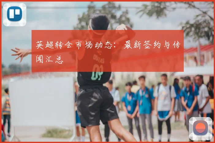 英超转会市场动态：最新签约与传闻汇总