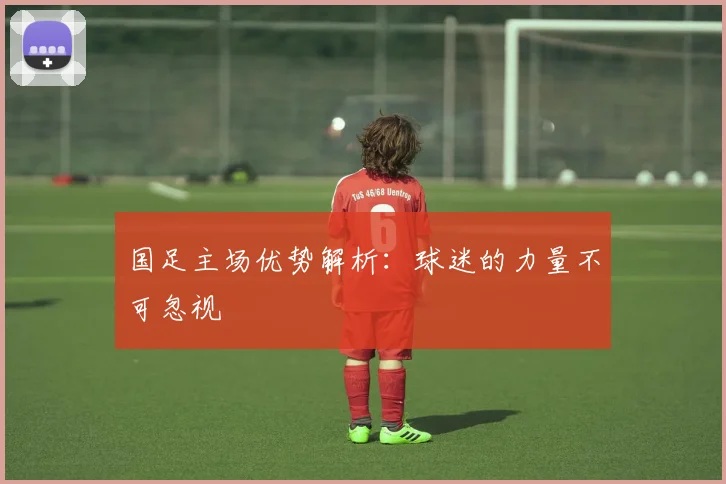 国足主场优势解析：球迷的力量不可忽视