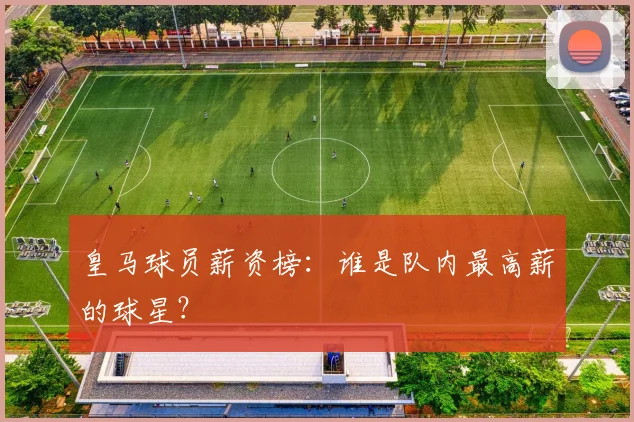 皇马球员薪资榜：谁是队内最高薪的球星？
